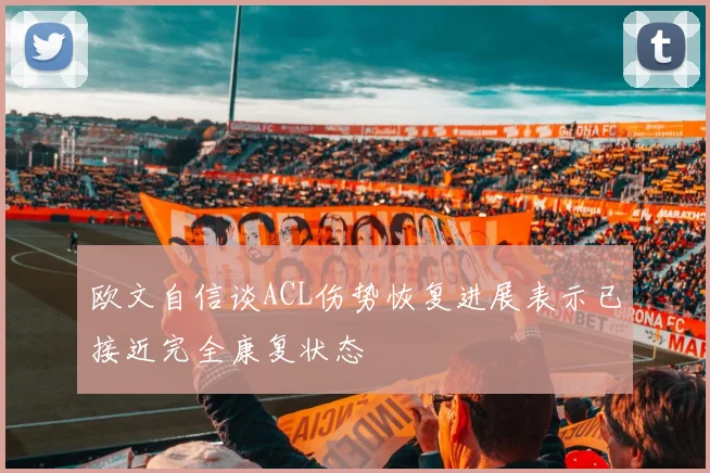 欧文自信谈ACL伤势恢复进展表示已接近完全康复状态